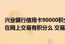 兴业银行信用卡90000积分能兑什么 这个兴业银行的信用卡在网上交易有积分么 交易多大额度可以免年费