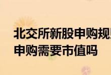 北交所新股申购规则需要市值吗 北交所新股申购需要市值吗