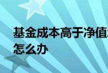 基金成本高于净值怎么办 基金成本高于净值怎么办