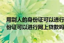 用别人的身份证可以进行网上贷款吗,怎么报警 用别人的身份证可以进行网上贷款吗