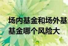 场内基金和场外基金哪个多 场内基金和场外基金哪个风险大
