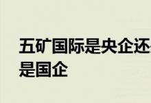 五矿国际是央企还是国企 五矿集团是央企还是国企