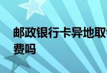 邮政银行卡异地取钱收费吗 邮政异地取钱收费吗