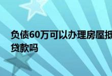 负债60万可以办理房屋抵押贷款吗 负债60万可以房产抵押贷款吗
