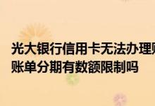 光大银行信用卡无法办理账单分期 光大银行出单后网上申请账单分期有数额限制吗