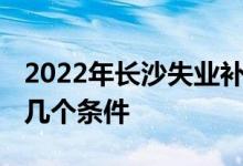 2022年长沙失业补助金还能申请吗 要满足这几个条件 