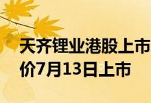 天齐锂业港股上市时间表确定预计7月6日定价7月13日上市