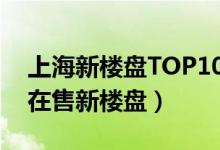上海新楼盘TOP10（上海新开盘的楼盘上海在售新楼盘）