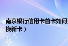 南京银行信用卡首卡如何开卡（南京银行信用卡到期如何更换新卡）