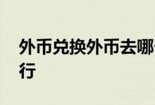 外币兑换外币去哪个银行 外币兑换在哪个银行