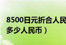 8500日元折合人民币多少钱（8500日元等于多少人民币）