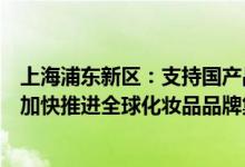上海浦东新区：支持国产品牌化妆品在免税店设立销售专区加快推进全球化妆品品牌集聚