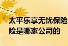 太平乐享无忧保险案例 乐享传家终身护理保险是哪家公司的