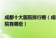 成都十大医院排行榜（成都医院排行前十成都较好的三甲医院有哪些）