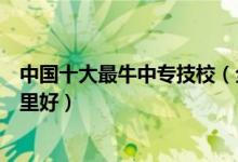 中国十大最牛中专技校（全国中专职业学校排名中专技校哪里好）