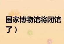 国家博物馆将闭馆（想去博物馆的市民要注意了）