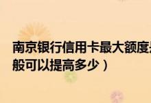 南京银行信用卡最大额度是多少（南京银行信用卡的额度一般可以提高多少）