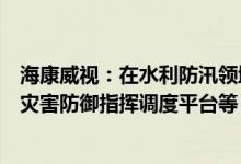 海康威视：在水利防汛领域提供河湖管护智能管理平台、水灾害防御指挥调度平台等