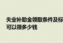 失业补助金领取条件及标准2022是哪些 失业补助金每个月可以领多少钱 