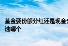 基金要份额分红还是现金分红好 基金的份额分红和现金分红选哪个