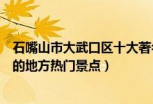 石嘴山市大武口区十大著名旅游景点（大武口区有哪些好玩的地方热门景点）