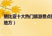 赞比亚十大热门旅游景点排行榜（赞比亚受游客欢迎的10个地方）