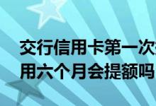 交行信用卡第一次提额要多久 交行信用卡使用六个月会提额吗