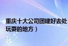 重庆十大公司团建好去处（重庆团队活动去哪里玩重庆集体玩耍的地方）