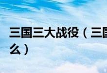 三国三大战役（三国时期的三大战役分别是什么）
