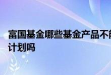 富国基金哪些基金产品不能定投 富国基金定投可以修改定投计划吗