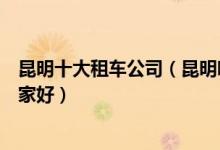 昆明十大租车公司（昆明哪里能租车昆明正规的租车公司哪家好）