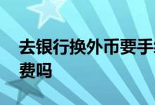 去银行换外币要手续费吗 银行换外币要手续费吗
