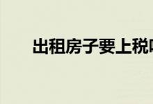 出租房子要上税吗 出租房子要交税吗