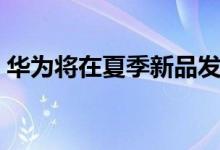 华为将在夏季新品发布会上发布新车问界M7