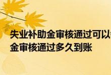 失业补助金审核通过可以领几个月 免费领6个月的失业补助金审核通过多久到账 