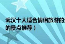 武汉十大适合情侣旅游的地方（武汉情侣约会的好去处浪漫的景点推荐）