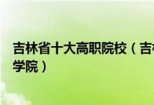 吉林省十大高职院校（吉林专科学校排名吉林省最好的职业学院）