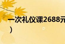 一次礼仪课2688元（西式礼仪课程费用昂贵）