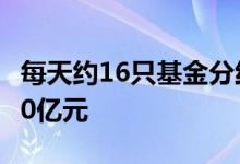 每天约16只基金分红年内累计分红总额逾1400亿元