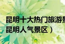 昆明十大热门旅游景点（昆明最受欢迎的景点昆明人气景区）