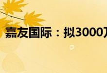 嘉友国际：拟3000万元-6000万元回购股份