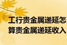 工行贵金属递延怎么入金 工商银行：如何计算贵金属递延收入