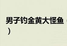 男子钓金黄大怪鱼（被以10000元人民币收购）