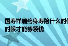 国寿祥瑞终身寿险什么时候退合适 国寿祥瑞终身寿险到什么时候才能够领钱
