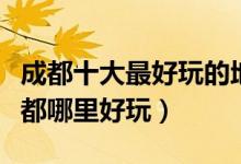 成都十大最好玩的地方（成都最好玩的景点成都哪里好玩）