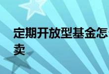 定期开放型基金怎么样 定期开放型基金怎么卖
