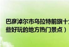 巴彦淖尔市乌拉特前旗十大著名旅游景点（乌拉特前旗有哪些好玩的地方热门景点）