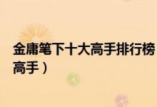 金庸笔下十大高手排行榜（金庸武侠第一高手金庸小说十大高手）