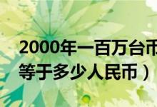 2000年一百万台币多少人民币（台币一百万等于多少人民币）