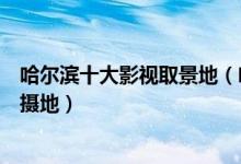 哈尔滨十大影视取景地（哈尔滨电影取景地哈尔滨电视剧拍摄地）